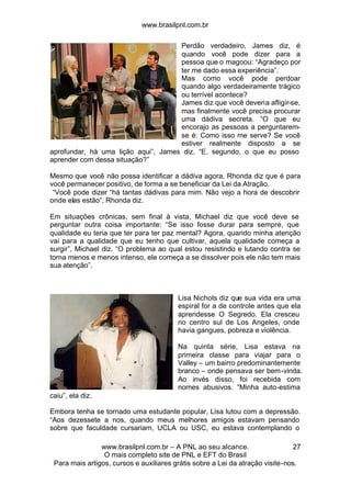 www.brasilpnl.com.br
www.brasilpnl.com.br – A PNL ao seu alcance.
O mais completo site de PNL e EFT do Brasil
Para mais artigos, cursos e auxiliares grátis sobre a Lei da atração visite-nos.
27
Perdão verdadeiro, James diz, é
quando você pode dizer para a
pessoa que o magoou: “Agradeço por
ter me dado essa experiência”.
Mas como você pode perdoar
quando algo verdadeiramente trágico
ou terrível acontece?
James diz que você deveria afligir-se,
mas finalmente você precisa procurar
uma dádiva secreta. “O que eu
encorajo as pessoas a perguntarem-
se é: Como isso me serve? Se você
estiver realmente disposto a se
aprofundar, há uma lição aqui”, James diz. “E, segundo, o que eu posso
aprender com dessa situação?”
Mesmo que você não possa identificar a dádiva agora, Rhonda diz que é para
você permanecer positivo, de forma a se beneficiar da Lei da Atração.
“Você pode dizer “há tantas dádivas para mim. Não vejo a hora de descobrir
onde elas estão”, Rhonda diz.
Em situações crônicas, sem final à vista, Michael diz que você deve se
perguntar outra coisa importante: “Se isso fosse durar para sempre, que
qualidade eu teria que ter para ter paz mental? Agora, quando minha atenção
vai para a qualidade que eu tenho que cultivar, aquela qualidade começa a
surgir”, Michael diz. “O problema ao qual estou resistindo e lutando contra se
torna menos e menos intenso, ele começa a se dissolver pois ele não tem mais
sua atenção”.
Lisa Nichols diz que sua vida era uma
espiral for a de controle antes que ela
aprendesse O Segredo. Ela cresceu
no centro sul de Los Angeles, onde
havia gangues, pobreza e violência.
Na quinta série, Lisa estava na
primeira classe para viajar para o
Valley – um bairro predominantemente
branco – onde pensava ser bem-vinda.
Ao invés disso, foi recebida com
nomes abusivos. “Minha auto-estima
caiu”, ela diz.
Embora tenha se tornado uma estudante popular, Lisa lutou com a depressão.
“Aos dezessete a nos, quando meus melhores amigos estavam pensando
sobre que faculdade cursariam, UCLA ou USC, eu estava contemplando o
 