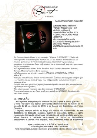 www.brasilpnl.com.br
www.brasilpnl.com.br – A PNL ao seu alcance.
O mais completo site de PNL e EFT do Brasil
Para mais artigos, cursos e auxiliares grátis sobre a Lei da atração visite-nos.
2
CARACTERÍSTICAS DO FILME
EXTRAS: Menu Interativo
VIDEO: Widescreene 16x9
ÁUDIO: inglês Ac3
ANO DE PRODUÇÃO: 2006
CÓDIGO REGIONAL: FREE
GÉNERO:
Documentário/Entrevista
LEGENDAS: Português (BR) –
Branca ou Amarela
DURAÇÃO: aproximadamente 90
min.
Você provavelmente já está se perguntando: “O que é O SEGREDO?”. Todos nós
somos guiados exatamente pelas mesmas leis. As leis naturais do universo são tão
precisas que nós não tivemos muita dificuldade em construir espaçonaves, já
mandamos pessoas para a Lua e podemos precisar o momento de uma aterrissagem em
frações de segundos.
Não importa se você está na Índia, Austrália, Nova Zelândia,Estocolmo, Londres,
Toronto, Montreal ou Nova York, todos nós
trabalhamos com um só poder, uma lei: ATRAÇÃO: O SEGREDO é LEI DA
ATRAÇÃO.
Tudo que vem até você é atraído por você mesmo. È atraído até você pelas imagens que
você mantém em sua mente. É o que você está pensando. Os babilônios sempre
souberam disso.
Por que você acha que 1% da população mundial ganha cerca de 96% do dinheiro que
é gerado em todo o planeta?
Eles sabem de algo, entendem algo. Eles entendem O SEGREDO.
E nesse exato momento, você está sendo apresentado ao SEGREDO. Desejamos-lhe
uma ótima leitura!
INTRODUÇÃO
“O Segredo é a resposta para tudo que foi,tudo o que é e tudo o que será ”.
O filme The Secret está apenas começando a ficar conhecido no mundo, ele foi
lançado dia 26 de março de 2006, e se baseia em descobertas da Física
Quântica.
O Segredo sempre existiu ao longo da história da humanidade. Ao ser
descoberto foi desejado, cobiçado, suprimido, escondido, perdido e agora
recuperado. Agora pela primeira vez na história está sendo revelado ao mundo.
Vários homens e mulheres excepcionais da história da humanidade
descobriram e usaram este segredo, mas finalmente todos os fragmentos
 