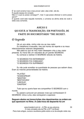 www.brasilpnl.com.br
www.brasilpnl.com.br – A PNL ao seu alcance.
O mais completo site de PNL e EFT do Brasil
Para mais artigos, cursos e auxiliares grátis sobre a Lei da atração visite-nos.
30
É ‘se você construir isso e isso prover valor, elas virão’, ele diz.
É aquele espaço do coração.
Não é “o que eu posso conseguir?”, mas “o que posso oferecer e como posso
servir?”
E quando você está naquele momento, o universo se alinha atrás de você e
está a seu comando.
Anexo 2
qui está a transcrição, em português, de
parte do documentário "The Secret.
O Segredo
Há um ano atrás, minha vida ruiu ao meu redor.
Eu trabalhava à exaustão, meu pai morreu de repente e os meus
relacionamentos estavam desgastados.
Mal sabia eu que do meu maior desespero viria o meu maior
presente. Eu havia tido um vislumbre de um grande SEGREDO.
Eu comecei a rastrear O SEGREDO através da história.
“O SEGREDO FOI ENTERRADO”.
“O SEGREDO FOI COBIÇADO”.
“O SEGREDO FOI SUPRIMIDO”.
Eu não pude acreditar na quantidade de pessoas que sabiam disso.
Eram as maiores personalidades da história.
“PLATÃO”.
“SHAKESPEAR”.
“NEWTON”.
“BEETHOVEN”.
“LINCOLN”.
“EINSTEIN”.
Tudo que eu queria fazer era compartilhar O SEGREDO com o
mundo.
Eu passei a procurar por pessoas vivas que conhecessem O
SEGREDO. Uma a uma, elas começaram a aparecer.
Seguem abaixo as transcrições dos depoimentos na ordem em
que aparecem no filme. A cada troca de depoente há um
 