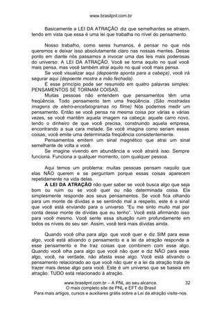 www.brasilpnl.com.br
www.brasilpnl.com.br – A PNL ao seu alcance.
O mais completo site de PNL e EFT do Brasil
Para mais artigos, cursos e auxiliares grátis sobre a Lei da atração visite-nos.
32
Basicamente a LEI DA ATRAÇÃO diz que semelhantes se atraem,
tendo em vista que essa é uma lei que trabalha no nível do pensamento.
Nosso trabalho, como seres humanos, é pensar no que nós
queremos e deixar isso absolutamente claro nas nossas mentes. Desse
ponto em diante nós passamos a invocar uma das leis mais poderosas
do universo: A LEI DA ATRAÇÃO. Você se torna aquilo no qual você
mais pensa, mas você também atrai aquilo no qual você mais pensa.
Se você visualizar aqui (depoente aponta para a cabeça), você irá
segurar aqui (depoente mostra a mão fechada).
E esse princípio pode ser resumido em quatro palavras simples:
PENSAMENTOS SE TORNAM COISAS.
Muitas pessoas não entendem que pensamentos têm uma
freqüência. Todo pensamento tem uma freqüência. (São mostradas
imagens de eletro-encefalogramas no filme) Nós podemos medir um
pensamento. Então se você pensa na mesma coisa por várias e várias
vezes, se você mantêm aquela imagem na cabeça: aquele carro novo,
tendo o dinheiro de que você precisa, construindo aquela empresa,
encontrando a sua cara metade. Se você imagina como seriam essas
coisas, você emite uma determinada freqüência consistentemente.
Pensamentos emitem um sinal magnético que atrai um sinal
semelhante de volta a você.
Se imagine vivendo em abundância e você atrairá isso. Sempre
funciona. Funciona a qualquer momento, com qualquer pessoa.
Aqui temos um problema: muitas pessoas pensam naquilo que
elas NÃO querem e se perguntam porque essas coisas aparecem
repetidamente na vida delas.
A LEI DA ATRAÇÃO não quer saber se você busca algo que seja
bom ou ruim ou se você quer ou não determinada coisa. Ela
simplesmente responde aos seus pensamentos. Se você fica olhando
para um monte de dívidas e se sentindo mal a respeito, este é o sinal
que você está enviando para o universo. “Eu me sinto muito mal por
conta desse monte de dívidas que eu tenho”. Você está afirmando isso
para você mesmo. Você sente essa situação ruim profundamente em
todos os níveis do seu ser. Assim, você terá mais dívidas ainda.
Quando você olha para algo que você quer e diz SIM para esse
algo, você está ativando o pensamento e a lei da atração responde a
esse pensamento e lhe traz coisas que combinem com esse algo.
Quando você olha para algo que você não quer e diz NÃO para esse
algo, você, na verdade, não afasta esse algo. Você está ativando o
pensamento relacionado ao que você não quer e a lei da atração trata de
trazer mais desse algo para você. Este é um universo que se baseia em
atração. TUDO está relacionado à atração.
 