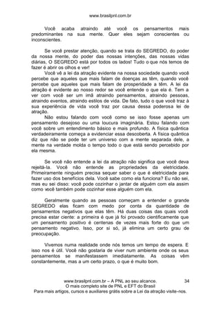 www.brasilpnl.com.br
www.brasilpnl.com.br – A PNL ao seu alcance.
O mais completo site de PNL e EFT do Brasil
Para mais artigos, cursos e auxiliares grátis sobre a Lei da atração visite-nos.
34
Você acaba atraindo até você os pensamentos mais
predominantes na sua mente. Quer eles sejam conscientes ou
inconscientes.
Se você prestar atenção, quando se trata do SEGREDO, do poder
da nossa mente, do poder das nossas intenções, das nossas vidas
diárias, O SEGREDO está por todos os lados! Tudo o que nós temos de
fazer é abrir os olhos e ver!
Você vê a lei da atração evidente na nossa sociedade quando você
percebe que aqueles que mais falam de doenças as têm, quando você
percebe que aqueles que mais falam de prosperidade a têm. A lei da
atração é evidente ao nosso redor se você entende o que ela é. Tem a
ver com você ser um imã atraindo pensamentos, atraindo pessoas,
atraindo eventos, atraindo estilos de vida. De fato, tudo o que você traz à
sua experiência de vida você traz por causa dessa poderosa lei de
atração.
Não estou falando com você como se isso fosse apenas um
pensamento desejoso ou uma loucura imaginária. Estou falando com
você sobre um entendimento básico e mais profundo. A física quântica
verdadeiramente começa a evidenciar essa descoberta. A física quântica
diz que não se pode ter um universo com a mente separada dele, a
mente na verdade molda o tempo todo o que está sendo percebido por
ela mesma.
Se você não entende a lei da atração não significa que você deva
rejeitá-la. Você não entende as propriedades da eletricidade.
Primeiramente ninguém precisa sequer saber o que é eletricidade para
fazer uso dos benefícios dela. Você sabe como ela funciona? Eu não sei,
mas eu sei disso: você pode cozinhar o jantar de alguém com ela assim
como você também pode cozinhar esse alguém com ela.
Geralmente quando as pessoas começam a entender o grande
SEGREDO elas ficam com medo por conta da quantidade de
pensamentos negativos que elas têm. Há duas coisas das quais você
precisa estar ciente: a primeira é que já foi provado cientificamente que
um pensamento positivo é centenas de vezes mais forte do que um
pensamento negativo. Isso, por si só, já elimina um certo grau de
preocupação.
Vivemos numa realidade onde nós temos um tempo de espera. E
isso nos é útil. Você não gostaria de viver num ambiente onde os seus
pensamentos se manifestassem imediatamente. As coisas vêm
constantemente, mas a um certo prazo, o que é muito bom.
 