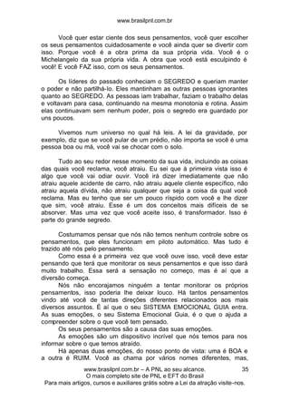 www.brasilpnl.com.br
www.brasilpnl.com.br – A PNL ao seu alcance.
O mais completo site de PNL e EFT do Brasil
Para mais artigos, cursos e auxiliares grátis sobre a Lei da atração visite-nos.
35
Você quer estar ciente dos seus pensamentos, você quer escolher
os seus pensamentos cuidadosamente e você ainda quer se divertir com
isso. Porque você é a obra prima da sua própria vida. Você é o
Michelangelo da sua própria vida. A obra que você está esculpindo é
você! E você FAZ isso, com os seus pensamentos.
Os líderes do passado conheciam o SEGREDO e queriam manter
o poder e não partilhá-lo. Eles mantinham as outras pessoas ignorantes
quanto ao SEGREDO. As pessoas iam trabalhar, faziam o trabalho delas
e voltavam para casa, continuando na mesma monotonia e rotina. Assim
elas continuavam sem nenhum poder, pois o segredo era guardado por
uns poucos.
Vivemos num universo no qual há leis. A lei da gravidade, por
exemplo, diz que se você pular de um prédio, não importa se você é uma
pessoa boa ou má, você vai se chocar com o solo.
Tudo ao seu redor nesse momento da sua vida, incluindo as coisas
das quais você reclama, você atraiu. Eu sei que à primeira vista isso é
algo que você vai odiar ouvir. Você irá dizer imediatamente que não
atraiu aquele acidente de carro, não atraiu aquele cliente específico, não
atraiu aquela dívida, não atraiu qualquer que seja a coisa da qual você
reclama. Mas eu tenho que ser um pouco ríspido com você e lhe dizer
que sim, você atraiu. Esse é um dos conceitos mais difíceis de se
absorver. Mas uma vez que você aceite isso, é transformador. Isso é
parte do grande segredo.
Costumamos pensar que nós não temos nenhum controle sobre os
pensamentos, que eles funcionam em piloto automático. Mas tudo é
trazido até nós pelo pensamento.
Como essa é a primeira vez que você ouve isso, você deve estar
pensando que terá que monitorar os seus pensamentos e que isso dará
muito trabalho. Essa será a sensação no começo, mas é aí que a
diversão começa.
Nós não encorajamos ninguém a tentar monitorar os próprios
pensamentos, isso poderia lhe deixar louco. Há tantos pensamentos
vindo até você de tantas direções diferentes relacionados aos mais
diversos assuntos. É aí que o seu SISTEMA EMOCIONAL GUIA entra.
As suas emoções, o seu Sistema Emocional Guia, é o que o ajuda a
compreender sobre o que você tem pensado.
Os seus pensamentos são a causa das suas emoções.
As emoções são um dispositivo incrível que nós temos para nos
informar sobre o que temos atraído.
Há apenas duas emoções, do nosso ponto de vista: uma é BOA e
a outra é RUIM. Você as chama por vários nomes diferentes, mas,
 