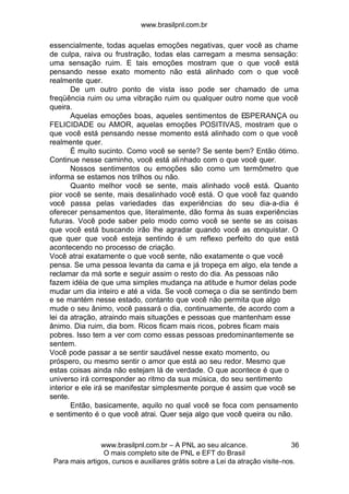 www.brasilpnl.com.br
www.brasilpnl.com.br – A PNL ao seu alcance.
O mais completo site de PNL e EFT do Brasil
Para mais artigos, cursos e auxiliares grátis sobre a Lei da atração visite-nos.
36
essencialmente, todas aquelas emoções negativas, quer você as chame
de culpa, raiva ou frustração, todas elas carregam a mesma sensação:
uma sensação ruim. E tais emoções mostram que o que você está
pensando nesse exato momento não está alinhado com o que você
realmente quer.
De um outro ponto de vista isso pode ser chamado de uma
freqüência ruim ou uma vibração ruim ou qualquer outro nome que você
queira.
Aquelas emoções boas, aqueles sentimentos de ESPERANÇA ou
FELICIDADE ou AMOR, aquelas emoções POSITIVAS, mostram que o
que você está pensando nesse momento está alinhado com o que você
realmente quer.
É muito sucinto. Como você se sente? Se sente bem? Então ótimo.
Continue nesse caminho, você está alinhado com o que você quer.
Nossos sentimentos ou emoções são como um termômetro que
informa se estamos nos trilhos ou não.
Quanto melhor você se sente, mais alinhado você está. Quanto
pior você se sente, mais desalinhado você está. O que você faz quando
você passa pelas variedades das experiências do seu dia-a-dia é
oferecer pensamentos que, literalmente, dão forma às suas experiências
futuras. Você pode saber pelo modo como você se sente se as coisas
que você está buscando irão lhe agradar quando você as conquistar. O
que quer que você esteja sentindo é um reflexo perfeito do que está
acontecendo no processo de criação.
Você atrai exatamente o que você sente, não exatamente o que você
pensa. Se uma pessoa levanta da cama e já tropeça em algo, ela tende a
reclamar da má sorte e seguir assim o resto do dia. As pessoas não
fazem idéia de que uma simples mudança na atitude e humor delas pode
mudar um dia inteiro e até a vida. Se você começa o dia se sentindo bem
e se mantém nesse estado, contanto que você não permita que algo
mude o seu ânimo, você passará o dia, continuamente, de acordo com a
lei da atração, atraindo mais situações e pessoas que mantenham esse
ânimo. Dia ruim, dia bom. Ricos ficam mais ricos, pobres ficam mais
pobres. Isso tem a ver com como essas pessoas predominantemente se
sentem.
Você pode passar a se sentir saudável nesse exato momento, ou
próspero, ou mesmo sentir o amor que está ao seu redor. Mesmo que
estas coisas ainda não estejam lá de verdade. O que acontece é que o
universo irá corresponder ao ritmo da sua música, do seu sentimento
interior e ele irá se manifestar simplesmente porque é assim que você se
sente.
Então, basicamente, aquilo no qual você se foca com pensamento
e sentimento é o que você atrai. Quer seja algo que você queira ou não.
 