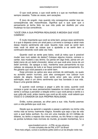 www.brasilpnl.com.br
www.brasilpnl.com.br – A PNL ao seu alcance.
O mais completo site de PNL e EFT do Brasil
Para mais artigos, cursos e auxiliares grátis sobre a Lei da atração visite-nos.
37
O que você pensa, o que você sente e o que se manifesta estão
sempre casados. Todas as vezes, sem exceções.
É duro de engolir, mas quando nós conseguimos aceitar isso as
conseqüências são maravilhosas. Significa que o que quer que o
pensamento já tenha feito na sua vida pode ser desfeito por uma
mudança na sua consciência.
“VOCÊ CRIA A SUA PRÓPRIA REALIDADE À MEDIDA QUE VOCÊ
CAMINHA”.
É muito importante que você se sinta bem, porque esse sentimento
é o que é disperso como um sinal para o universo e começa a atrair mais
desse mesmo sentimento até você. Quanto mais você se sentir bem
mais você irá atrair as coisas que o ajudarão a se sentir bem e
continuará elevando você cada vez mais.
Quando você se sente para baixo, você já notou que é possível
mudar isso num estalo de dedos? Coloque alguma música, comece a
cantar, isso mudará o seu ânimo. Ou pense em algo lindo, pense em um
bebê (cena de um bebê chorando), talvez um que você ame (cena de um
bebê sorrindo). Se apegue a isso, mantenha esse pensamento na sua
cabeça, se esqueça de tudo e se foque somente nesse pensamento. Eu
lhe garanto que você passará a se sentir bem.
Esse princípio se aplica aos seus animais de estimação, os quais
eu acredito serem incríveis, pois eles conseguem nos colocar num
estado de alegria. Quando você sente amor pelo seu animal de
estimação, esse é um ótimo sentimento que traz bondade à sua vida.
Essa é uma grande dádiva.
E quando você começa a pegar o jeito da coisa, quando você
começa a guiar os seus pensamentos baseados no modo como você se
sente e começa a perceber a relação entre o que você pensa e sente e o
que volta até você, antes mesmo que você se dê conta, você saberá que
VOCÊ É O CRIADOR DA SUA PRÓPRIA REALIDADE.
Então, outras pessoas, ao olhar para a sua vida, ficarão pasmas
com a vida perfeita que você vive.
Desde que eu aprendi o segredo e passei a aplicá-lo na minha vida,
minha vida se tornou realmente mágica. Acredito que seja o tipo de vida
com a qual todos sonham. Eu vivo em uma mansão de 4,5 milhões de
dólares, eu tenho a esposa dos meus sonhos, eu tiro férias e viajo para
os pontos turísticos mais incríveis do mundo, já escalei montanhas, fui a
 