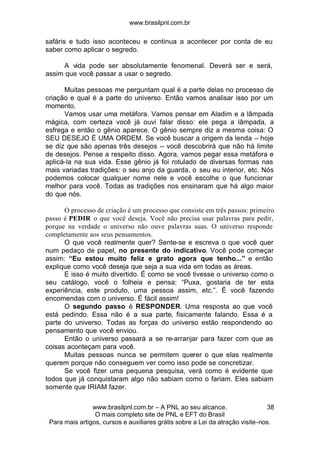 www.brasilpnl.com.br
www.brasilpnl.com.br – A PNL ao seu alcance.
O mais completo site de PNL e EFT do Brasil
Para mais artigos, cursos e auxiliares grátis sobre a Lei da atração visite-nos.
38
safáris e tudo isso aconteceu e continua a acontecer por conta de eu
saber como aplicar o segredo.
A vida pode ser absolutamente fenomenal. Deverá ser e será,
assim que você passar a usar o segredo.
Muitas pessoas me perguntam qual é a parte delas no processo de
criação e qual é a parte do universo. Então vamos analisar isso por um
momento.
Vamos usar uma metáfora. Vamos pensar em Aladim e a lâmpada
mágica, com certeza você já ouvi falar disso: ele pega a lâmpada, a
esfrega e então o gênio aparece. O gênio sempre diz a mesma coisa: O
SEU DESEJO É UMA ORDEM. Se você buscar a origem da lenda – hoje
se diz que são apenas três desejos – você descobrirá que não há limite
de desejos. Pense a respeito disso. Agora, vamos pegar essa metáfora e
aplicá-la na sua vida. Esse gênio já foi rotulado de diversas formas nas
mais variadas tradições: o seu anjo da guarda, o seu eu interior, etc. Nós
podemos colocar qualquer nome nele e você escolhe o que funcionar
melhor para você. Todas as tradições nos ensinaram que há algo maior
do que nós.
O processo de criação é um processo que consiste em três passos: primeiro
passo é PEDIR o que você deseja. Você não precisa usar palavras para pedir,
porque na verdade o universo não ouve palavras suas. O universo responde
completamente aos seus pensamentos.
O que você realmente quer? Sente-se e escreva o que você quer
num pedaço de papel, no presente do indicativo. Você pode começar
assim: “Eu estou muito feliz e grato agora que tenho...” e então
explique como você deseja que seja a sua vida em todas as áreas.
E isso é muito divertido. É como se você tivesse o universo como o
seu catálogo, você o folheia e pensa: “Puxa, gostaria de ter esta
experiência, este produto, uma pessoa assim, etc.”. É você fazendo
encomendas com o universo. É fácil assim!
O segundo passo é RESPONDER. Uma resposta ao que você
está pedindo. Essa não é a sua parte, fisicamente falando. Essa é a
parte do universo. Todas as forças do universo estão respondendo ao
pensamento que você enviou.
Então o universo passará a se re-arranjar para fazer com que as
coisas aconteçam para você.
Muitas pessoas nunca se permitem querer o que elas realmente
querem porque não conseguem ver como isso pode se concretizar.
Se você fizer uma pequena pesquisa, verá como é evidente que
todos que já conquistaram algo não sabiam como o fariam. Eles sabiam
somente que IRIAM fazer.
 