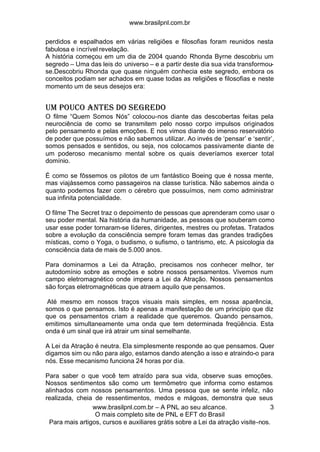 www.brasilpnl.com.br
www.brasilpnl.com.br – A PNL ao seu alcance.
O mais completo site de PNL e EFT do Brasil
Para mais artigos, cursos e auxiliares grátis sobre a Lei da atração visite-nos.
3
perdidos e espalhados em várias religiões e filosofias foram reunidos nesta
fabulosa e incrível revelação.
A história começou em um dia de 2004 quando Rhonda Byrne descobriu um
segredo – Uma das leis do universo – e a partir deste dia sua vida transformou-
se.Descobriu Rhonda que quase ninguém conhecia este segredo, embora os
conceitos podiam ser achados em quase todas as religiões e filosofias e neste
momento um de seus desejos era:
Um pouco antes do Segredo
O filme “Quem Somos Nós” colocou-nos diante das descobertas feitas pela
neurociência de como se transmitem pelo nosso corpo impulsos originados
pelo pensamento e pelas emoções. E nos vimos diante do imenso reservatório
de poder que possuímos e não sabemos utilizar. Ao invés de ‘pensar’ e ‘sentir’,
somos pensados e sentidos, ou seja, nos colocamos passivamente diante de
um poderoso mecanismo mental sobre os quais deveríamos exercer total
domínio.
É como se fôssemos os pilotos de um fantástico Boeing que é nossa mente,
mas viajássemos como passageiros na classe turística. Não sabemos ainda o
quanto podemos fazer com o cérebro que possuímos, nem como administrar
sua infinita potencialidade.
O filme The Secret traz o depoimento de pessoas que aprenderam como usar o
seu poder mental. Na história da humanidade, as pessoas que souberam como
usar esse poder tornaram-se líderes, dirigentes, mestres ou profetas. Tratados
sobre a evolução da consciência sempre foram temas das grandes tradições
místicas, como o Yoga, o budismo, o sufismo, o tantrismo, etc. A psicologia da
consciência data de mais de 5.000 anos.
Para dominarmos a Lei da Atração, precisamos nos conhecer melhor, ter
autodomínio sobre as emoções e sobre nossos pensamentos. Vivemos num
campo eletromagnético onde impera a Lei da Atração. Nossos pensamentos
são forças eletromagnéticas que atraem aquilo que pensamos.
Até mesmo em nossos traços visuais mais simples, em nossa aparência,
somos o que pensamos. Isto é apenas a manifestação de um princípio que diz
que os pensamentos criam a realidade que queremos. Quando pensamos,
emitimos simultaneamente uma onda que tem determinada freqüência. Esta
onda é um sinal que irá atrair um sinal semelhante.
A Lei da Atração é neutra. Ela simplesmente responde ao que pensamos. Quer
digamos sim ou não para algo, estamos dando atenção a isso e atraindo-o para
nós. Esse mecanismo funciona 24 horas por dia.
Para saber o que você tem atraído para sua vida, observe suas emoções.
Nossos sentimentos são como um termômetro que informa como estamos
alinhados com nossos pensamentos. Uma pessoa que se sente infeliz, não
realizada, cheia de ressentimentos, medos e mágoas, demonstra que seus
 