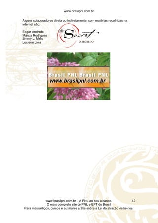 www.brasilpnl.com.br
www.brasilpnl.com.br – A PNL ao seu alcance.
O mais completo site de PNL e EFT do Brasil
Para mais artigos, cursos e auxiliares grátis sobre a Lei da atração visite-nos.
42
Alguns colaboradores direta ou indiretamente, com matérias recolhidas na
internet são:
Edgar Andrade
Márcia Rodrigues
Jimmy L. Mello
Luciene Lima
 