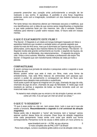 www.brasilpnl.com.br
www.brasilpnl.com.br – A PNL ao seu alcance.
O mais completo site de PNL e EFT do Brasil
Para mais artigos, cursos e auxiliares grátis sobre a Lei da atração visite-nos.
5
presente preencher seu coração sinta profundamente a emoção de ter
realizado o seu sonho. E agradeça. A gratidão é uma força magnética
poderosa. Junto com a imaginação, constituem um dos maiores tesouros que
possuímos.
Por tanto tempo nos deixamos alienar por interesses escusos e maléficos, que
nos identificamos com a idéia de que somos seres insignificantes e impotentes
e que nada podemos fazer por nós mesmos. Isto não é verdade. Existem
métodos para retomar o poder sobre nossas vidas. O futuro está em nossas
mentes.
O que é exatamente este filme ?
The Secret - O Segredo é um relato em longa-metragem baseado em fatos e
episódios históricos que revelam a verdade sobre um grande segredo que
existe há mais de 4mil anos, mas que é dominado por apenas alguns poucos
afortunados ,como alguns dos maiores líderes do nosso tempo. The Secret - O
Segredo revela este grande conhecimento ao mundo o segredo da riqueza, da
saúde, do amor, da felicidade, dos relacionamentos... O segredo da própria
vida. Vinte e cinco autores, filósofos, cientistas e professores vão expor The
Secret - O Segredo que vem transformando milhares de vidas por todo o
planeta.
COMPARTILHAR
E assim começa sua jornada de estudos e pesquisas sobre o segredo e suas
técnicas de uso.
Muitos podem achar que este é mais um filme, mais uma forma de
entretenimento, mas este filme trata-se de entrevistas com pessoas que
usaram o poder do pensamento e conseguiram se alinhar ao fluxo para
realizarem seus desejos mais profundos e superficiais.
Você pode a partir de agora se imaginar em um jogo, chamado de jogo da vida,
chamado de jogo do amor, chamado de jogo da felicidade. E neste jogo você
receberá as senhas e segredos de todas as fases tornando você um ser
invencível neste mundo.
“A maneira mais simples que eu encaro a lei da atração é pensar em mim
como um imã. E eu sei que um imã vai atrair as coisas.”
O QUE É “O SEGREDO” ?
“O que é esse poder eu não sei, nem posso dizer, tudo o que sei é que ele
existe e funciona. Resumidamente o segredo é a lei universal da atração
magnética.
Nossa parte não é descobrir o “como” ele funciona nem o “porque” vamos
apenas usufruir dessa força do universo. Essa força da atração magnética
onde cada pensamento nosso emite uma onda que atrairá sua forma
correspondente. Pensamos na lei da causa e efeito sobre um novo prisma ou
 