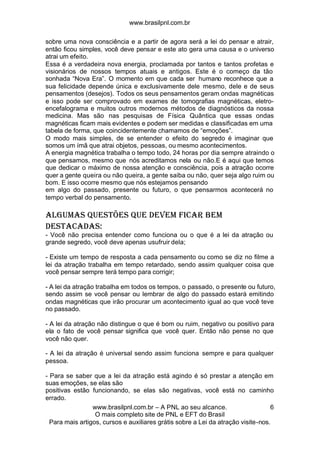 www.brasilpnl.com.br
www.brasilpnl.com.br – A PNL ao seu alcance.
O mais completo site de PNL e EFT do Brasil
Para mais artigos, cursos e auxiliares grátis sobre a Lei da atração visite-nos.
6
sobre uma nova consciência e a partir de agora será a lei do pensar e atrair,
então ficou simples, você deve pensar e este ato gera uma causa e o universo
atrai um efeito.
Essa é a verdadeira nova energia, proclamada por tantos e tantos profetas e
visionários de nossos tempos atuais e antigos. Este é o começo da tão
sonhada “Nova Era”. O momento em que cada ser humano reconhece que a
sua felicidade depende única e exclusivamente dele mesmo, dele e de seus
pensamentos (desejos). Todos os seus pensamentos geram ondas magnéticas
e isso pode ser comprovado em exames de tomografias magnéticas, eletro-
encefalograma e muitos outros modernos métodos de diagnósticos da nossa
medicina. Mas são nas pesquisas de Física Quântica que essas ondas
magnéticas ficam mais evidentes e podem ser medidas e classificadas em uma
tabela de forma, que coincidentemente chamamos de “emoções”.
O modo mais simples, de se entender o efeito do segredo é imaginar que
somos um ímã que atrai objetos, pessoas, ou mesmo acontecimentos.
A energia magnética trabalha o tempo todo, 24 horas por dia sempre atraindo o
que pensamos, mesmo que nós acreditamos nela ou não.E é aqui que temos
que dedicar o máximo de nossa atenção e consciência, pois a atração ocorre
quer a gente queira ou não queira, a gente saiba ou não, quer seja algo ruim ou
bom. E isso ocorre mesmo que nós estejamos pensando
em algo do passado, presente ou futuro, o que pensarmos acontecerá no
tempo verbal do pensamento.
Algumas questões que devem ficar bem
destacadas:
- Você não precisa entender como funciona ou o que é a lei da atração ou
grande segredo, você deve apenas usufruir dela;
- Existe um tempo de resposta a cada pensamento ou como se diz no filme a
lei da atração trabalha em tempo retardado, sendo assim qualquer coisa que
você pensar sempre terá tempo para corrigir;
- A lei da atração trabalha em todos os tempos, o passado, o presente ou futuro,
sendo assim se você pensar ou lembrar de algo do passado estará emitindo
ondas magnéticas que irão procurar um acontecimento igual ao que você teve
no passado.
- A lei da atração não distingue o que é bom ou ruim, negativo ou positivo para
ela o fato de você pensar significa que você quer. Então não pense no que
você não quer.
- A lei da atração é universal sendo assim funciona sempre e para qualquer
pessoa.
- Para se saber que a lei da atração está agindo é só prestar a atenção em
suas emoções, se elas são
positivas estão funcionando, se elas são negativas, você está no caminho
errado.
 
