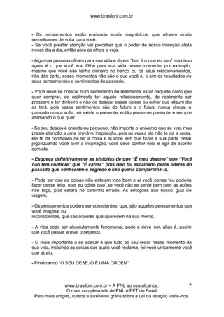 www.brasilpnl.com.br
www.brasilpnl.com.br – A PNL ao seu alcance.
O mais completo site de PNL e EFT do Brasil
Para mais artigos, cursos e auxiliares grátis sobre a Lei da atração visite-nos.
7
- Os pensamentos estão enviando sinais magnéticos, que atraem sinais
semelhantes de volta para você.
- Se você prestar atenção vai perceber que o poder de nossa intenção afeta
nosso dia a dia, então abra os olhos e veja.
- Algumas pessoas olham para sua vida e dizem “Isto é o que eu sou” mas isso
agora é o que você era! Olhe para sua vida nesse momento, por exemplo,
mesmo que você não tenha dinheiro no banco ou os seus relacionamentos,
não dão certo, esses momentos não são o que você é, e sim os resultados de
seus pensamentos e sentimentos do passado.
- Você deve se colocar num sentimento de realmente estar naquele carro que
quer comprar, de realmente ter aquele relacionamento, de realmente ser
prospero e ter dinheiro e não de desejar essas coisas ou achar que algum dia
as terá, pois esses sentimentos são do futuro e o futuro nunca chega, o
passado nunca volta, só existe o presente, então pense no presente e sempre
afirmando o que quer.
- Se seu desejo é grande ou pequeno, não importa o universo que se vire, mas
preste atenção a uma provável inspiração, pois as vezes ele não te da a coisa,
ele te da condições de ter a coisa e ai você tem que fazer a sua parte neste
jogo.Quando você tiver a inspiração, você deve confiar nela e agir de acordo
com ela.
- Esqueça definitivamente as histórias de que “É meu destino” que “Você
não tem controle” que “É carma” pois isso foi espalhado pelos lideres do
passado que conheciam o segredo e não queria compartilhá-lo.
- Pode ser que as coisas não estejam indo bem e ai você pensa “eu poderia
fazer desse jeito, mas eu odeio isso”,se você não se sente bem com as ações
não faça, pois estará no caminho errado. As emoções são nosso guia de
viagem.
- Os pensamentos podem ser conscientes, que, são aqueles pensamentos que
você imagina, ou
inconscientes, que são aqueles que aparecem na sua mente.
- A vida pode ser absolutamente fenomenal, pode e deve ser, aliás é, assim
que você passar a usar o segredo.
- O mais importante a se aceitar é que tudo ao seu redor nesse momento da
sua vida, incluindo as coisas das quais você reclama, foi você unicamente você
que atraiu.
- Finalizando “O SEU DESEJO É UMA ORDEM”.
 