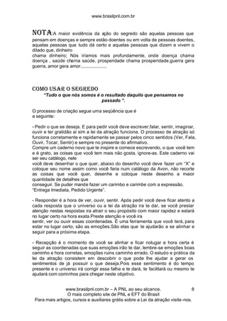 www.brasilpnl.com.br
www.brasilpnl.com.br – A PNL ao seu alcance.
O mais completo site de PNL e EFT do Brasil
Para mais artigos, cursos e auxiliares grátis sobre a Lei da atração visite-nos.
8
NOTA:A maior evidência da ação do segredo são aquelas pessoas que
pensam em doenças e sempre estão doentes ou em volta de pessoas doentes,
aquelas pessoas que tudo dá certo e aquelas pessoas que dizem e vivem o
ditado que, dinheiro
chama dinheiro; Nós iríamos mais profundamente, onde doença chama
doença , saúde chama saúde, prosperidade chama prosperidade,guerra gera
guerra, amor gera amor.....................
COMO USAR O SEGREDO
“Tudo o que nós somos é o resultado daquilo que pensamos no
passado ”.
O processo de criação segue uma seqüência que é
a seguinte:
- Pedir o que se deseja. E para pedir você deve escrever,falar, sentir, imaginar,
ouvir e ter gratidão ai sim a lei da atração funciona. O processo de atração só
funciona corretamente e rapidamente se passar pelos cinco sentidos (Ver, Fala,
Ouvir, Tocar, Sentir) e sempre no presente do afirmativo.
Compre um caderno novo que te inspire e comece escrevendo, o que você tem
e é grato, as coisas que você tem mais não gosta, ignore-as. Este caderno vai
ser seu catálogo, nele
você deve desenhar o que quer, abaixo do desenho você deve fazer um “X” e
coloque seu nome assim como você faria num catálogo da Avon, não recorte
as coisas que você quer, desenhe e coloque neste desenho a maior
quantidade de detalhes que
conseguir. Se puder mande fazer um carimbo e carimbe com a expressão.
“Entrega Imediata, Pedido Urgente”.
- Responder é a hora de ver, ouvir, sentir. Após pedir você deve ficar atento a
cada resposta que o universo ou a lei da atração ira te dar, se você prestar
atenção nestas respostas ira atrair o seu propósito com maior rapidez e estará
no lugar certo na hora exata.Preste atenção e você ira
sentir, ver ou ouvir essas coordenadas. É uma ferramenta que você terá, para
estar no lugar certo, são as emoções.São elas que te ajudarão a se alinhar e
seguir para a próxima etapa.
- Recepção é o momento de você se alinhar e ficar nolugar e hora certa é
seguir as coordenadas que suas emoções irão te dar, lembre-se emoções boas
caminho e hora corretas, emoções ruins caminho errado. O estudo e prática da
lei da atração consistem em descobrir o que pode lhe ajudar a gerar os
sentimentos de já possuir o que deseja.Pois esse sentimento é do tempo
presente e o universo irá corrigir essa falha e te dará, te facilitará ou mesmo te
ajudará com cominhos para chegar neste objetivo.
 
