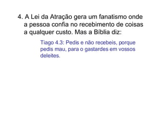 4. A Lei da Atração gera um fanatismo onde a pessoa confia no recebimento de coisas a qualquer custo. Mas a Bíblia diz:  Tiago 4.3: Pedis e não recebeis, porque pedis mau, para o gastardes em vossos deleites. 