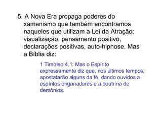 5. A Nova Era propaga poderes do xamanismo que também encontramos naqueles que utilizam a Lei da Atração: visualização, pensamento positivo, declarações positivas, auto-hipnose. Mas a Bíblia diz:  1 Timóteo 4.1: Mas o Espírito expressamente diz que, nos últimos tempos, apostatarão alguns da fé, dando ouvidos a espíritos enganadores e a doutrina de demônios. 