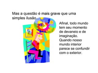 Mas a questão é  mais grave  que uma simples ilusão... Afinal, todo mundo tem seu momento de devaneio e de imaginação. Quando nosso mundo interior parece se confundir com o exterior. 
