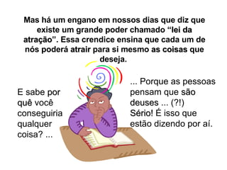 Mas há um engano em nossos dias que diz que existe um grande poder chamado “ lei da atração ”. Essa crendice ensina que cada um de nós poderá  atrair  para si mesmo  as coisas  que deseja.  E sabe  por quê  você conseguiria qualquer coisa? ... ... Porque as pessoas pensam que  são deuses  ... (?!) Sério!  É isso que estão dizendo por aí. 