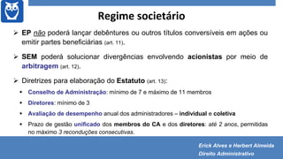 Regime societário
 EP não poderá lançar debêntures ou outros títulos conversíveis em ações ou
emitir partes beneficiárias (art. 11).
 SEM poderá solucionar divergências envolvendo acionistas por meio de
arbitragem (art. 12).
 Diretrizes para elaboração do Estatuto (art. 13):
 Conselho de Administração: mínimo de 7 e máximo de 11 membros
 Diretores: mínimo de 3
 Avaliação de desempenho anual dos administradores – individual e coletiva
 Prazo de gestão unificado dos membros do CA e dos diretores: até 2 anos, permitidas
no máximo 3 reconduções consecutivas.
Erick Alves e Herbert Almeida
Direito Administrativo
 