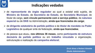Indicações vedadas
 de representante do órgão regulador ao qual a estatal está sujeita, de
Ministro de Estado, de Secretário de Estado, de Secretário Municipal, de
titular de cargo, sem vínculo permanente com o serviço público, de natureza
especial ou de DAS na Administração, ainda que licenciados do cargo;
 de dirigente estatutário de partido político e de titular de mandato no Poder
Legislativo de qualquer ente da federação, ainda que licenciados;
 de pessoa que atuou, nos últimos 36 meses, como participante de estrutura
decisória de partido político ou em trabalho vinculado a organização,
estruturação e realização de campanha eleitoral;
Erick Alves e Herbert Almeida
Direito Administrativo
 