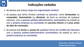 Indicações vedadas
 de pessoa que exerça cargo em organização sindical;
 de pessoa que tenha firmado contrato ou parceria, como fornecedor ou
comprador, demandante ou ofertante, de bens ou serviços de qualquer
natureza, com a pessoa político-administrativa controladora da estatal ou
com a própria empresa ou sociedade em período inferior a 3 anos antes
da data de nomeação;
 de pessoa que tenha ou possa ter qualquer forma de conflito de interesse
com a pessoa político-administrativa controladora da estatal ou com a
própria empresa ou sociedade.
Erick Alves e Herbert Almeida
Direito Administrativo
 