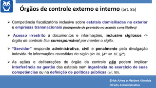 Órgãos de controle externo e interno (art. 85)
 Competência fiscalizatória inclusive sobre estatais domiciliadas no exterior
e empresas transnacionais (independe de previsão no acordo constitutivo)
 Acesso irrestrito a documentos e informações, inclusive sigilosos ->
órgão de controle fica corresponsável por manter o sigilo.
 “Servidor” responde administrativa, civil e penalmente pela divulgação
indevida de informações revestidas de sigilo (art. 86, §4º; art. 87, §2º).
 As ações e deliberações do órgão de controle não podem implicar
interferência na gestão das estatais nem ingerência no exercício de suas
competências ou na definição de políticas públicas (art. 90).
Erick Alves e Herbert Almeida
Direito Administrativo
 