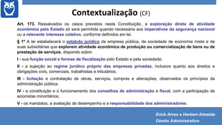 Contextualização (CF)
Art. 173. Ressalvados os casos previstos nesta Constituição, a exploração direta de atividade
econômica pelo Estado só será permitida quando necessária aos imperativos da segurança nacional
ou a relevante interesse coletivo, conforme definidos em lei.
§ 1º A lei estabelecerá o estatuto jurídico da empresa pública, da sociedade de economia mista e de
suas subsidiárias que explorem atividade econômica de produção ou comercialização de bens ou de
prestação de serviços, dispondo sobre:
I - sua função social e formas de fiscalização pelo Estado e pela sociedade;
II - a sujeição ao regime jurídico próprio das empresas privadas, inclusive quanto aos direitos e
obrigações civis, comerciais, trabalhistas e tributários;
III - licitação e contratação de obras, serviços, compras e alienações, observados os princípios da
administração pública;
IV - a constituição e o funcionamento dos conselhos de administração e fiscal, com a participação de
acionistas minoritários;
V - os mandatos, a avaliação de desempenho e a responsabilidade dos administradores.
Erick Alves e Herbert Almeida
Direito Administrativo
 