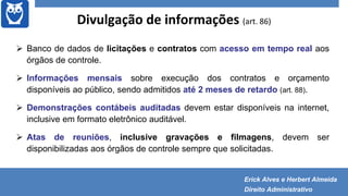 Divulgação de informações (art. 86)
 Banco de dados de licitações e contratos com acesso em tempo real aos
órgãos de controle.
 Informações mensais sobre execução dos contratos e orçamento
disponíveis ao público, sendo admitidos até 2 meses de retardo (art. 88).
 Demonstrações contábeis auditadas devem estar disponíveis na internet,
inclusive em formato eletrônico auditável.
 Atas de reuniões, inclusive gravações e filmagens, devem ser
disponibilizadas aos órgãos de controle sempre que solicitadas.
Erick Alves e Herbert Almeida
Direito Administrativo
 