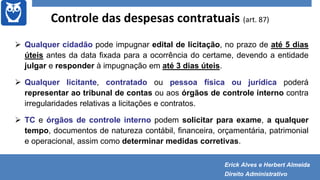 Controle das despesas contratuais (art. 87)
 Qualquer cidadão pode impugnar edital de licitação, no prazo de até 5 dias
úteis antes da data fixada para a ocorrência do certame, devendo a entidade
julgar e responder à impugnação em até 3 dias úteis.
 Qualquer licitante, contratado ou pessoa física ou jurídica poderá
representar ao tribunal de contas ou aos órgãos de controle interno contra
irregularidades relativas a licitações e contratos.
 TC e órgãos de controle interno podem solicitar para exame, a qualquer
tempo, documentos de natureza contábil, financeira, orçamentária, patrimonial
e operacional, assim como determinar medidas corretivas.
Erick Alves e Herbert Almeida
Direito Administrativo
 