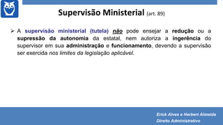 Supervisão Ministerial (art. 89)
 A supervisão ministerial (tutela) não pode ensejar a redução ou a
supressão da autonomia da estatal, nem autoriza a ingerência do
supervisor em sua administração e funcionamento, devendo a supervisão
ser exercida nos limites da legislação aplicável.
Erick Alves e Herbert Almeida
Direito Administrativo
 