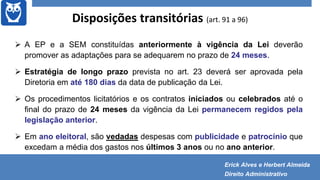 Disposições transitórias (art. 91 a 96)
 A EP e a SEM constituídas anteriormente à vigência da Lei deverão
promover as adaptações para se adequarem no prazo de 24 meses.
 Estratégia de longo prazo prevista no art. 23 deverá ser aprovada pela
Diretoria em até 180 dias da data de publicação da Lei.
 Os procedimentos licitatórios e os contratos iniciados ou celebrados até o
final do prazo de 24 meses da vigência da Lei permanecem regidos pela
legislação anterior.
 Em ano eleitoral, são vedadas despesas com publicidade e patrocínio que
excedam a média dos gastos nos últimos 3 anos ou no ano anterior.
Erick Alves e Herbert Almeida
Direito Administrativo
 