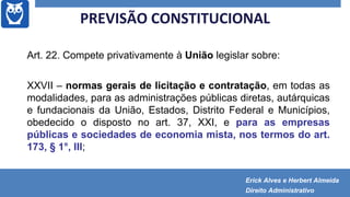 Art. 22. Compete privativamente à União legislar sobre:
XXVII – normas gerais de licitação e contratação, em todas as
modalidades, para as administrações públicas diretas, autárquicas
e fundacionais da União, Estados, Distrito Federal e Municípios,
obedecido o disposto no art. 37, XXI, e para as empresas
públicas e sociedades de economia mista, nos termos do art.
173, § 1°, III;
PREVISÃO CONSTITUCIONAL
Erick Alves e Herbert Almeida
Direito Administrativo
 