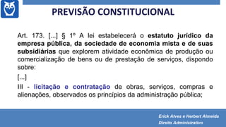 Art. 173. [...] § 1º A lei estabelecerá o estatuto jurídico da
empresa pública, da sociedade de economia mista e de suas
subsidiárias que explorem atividade econômica de produção ou
comercialização de bens ou de prestação de serviços, dispondo
sobre:
[...]
III - licitação e contratação de obras, serviços, compras e
alienações, observados os princípios da administração pública;
PREVISÃO CONSTITUCIONAL
Erick Alves e Herbert Almeida
Direito Administrativo
 