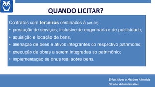  Licitação: regra!
 Exceções:
 Licitação dispensada (art. 28, § 3º)
 Licitação dispensável (art. 29)
 Inexigibilidade de licitação (art. 30)
Contratos com terceiros destinados à (art. 28):
• prestação de serviços, inclusive de engenharia e de publicidade;
• aquisição e locação de bens,
• alienação de bens e ativos integrantes do respectivo patrimônio;
• execução de obras a serem integradas ao patrimônio;
• implementação de ônus real sobre bens.
QUANDO LICITAR?
Erick Alves e Herbert Almeida
Direito Administrativo
 