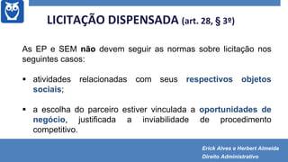 As EP e SEM não devem seguir as normas sobre licitação nos
seguintes casos:
 atividades relacionadas com seus respectivos objetos
sociais;
 a escolha do parceiro estiver vinculada a oportunidades de
negócio, justificada a inviabilidade de procedimento
competitivo.
LICITAÇÃO DISPENSADA (art. 28, § 3º)
Erick Alves e Herbert Almeida
Direito Administrativo
 
