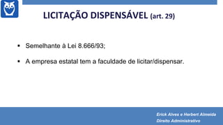  Semelhante à Lei 8.666/93;
 A empresa estatal tem a faculdade de licitar/dispensar.
LICITAÇÃO DISPENSÁVEL (art. 29)
Erick Alves e Herbert Almeida
Direito Administrativo
 