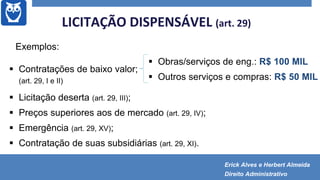 Exemplos:
 Contratações de baixo valor;
(art. 29, I e II)
 Licitação deserta (art. 29, III);
 Preços superiores aos de mercado (art. 29, IV);
 Emergência (art. 29, XV);
 Contratação de suas subsidiárias (art. 29, XI).
LICITAÇÃO DISPENSÁVEL (art. 29)
 Obras/serviços de eng.: R$ 100 MIL
 Outros serviços e compras: R$ 50 MIL
Erick Alves e Herbert Almeida
Direito Administrativo
 