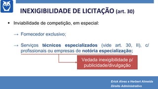  Inviabilidade de competição, em especial:
→ Fornecedor exclusivo;
→ Serviços técnicos especializados (vide art. 30, II), c/
profissionais ou empresas de notória especialização;
INEXIGIBILIDADE DE LICITAÇÃO (art. 30)
Vedada inexigibilidade p/
publicidade/divulgação
Erick Alves e Herbert Almeida
Direito Administrativo
 