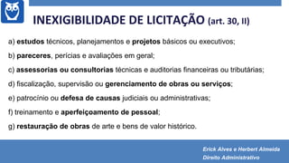 a) estudos técnicos, planejamentos e projetos básicos ou executivos;
b) pareceres, perícias e avaliações em geral;
c) assessorias ou consultorias técnicas e auditorias financeiras ou tributárias;
d) fiscalização, supervisão ou gerenciamento de obras ou serviços;
e) patrocínio ou defesa de causas judiciais ou administrativas;
f) treinamento e aperfeiçoamento de pessoal;
g) restauração de obras de arte e bens de valor histórico.
INEXIGIBILIDADE DE LICITAÇÃO (art. 30, II)
Erick Alves e Herbert Almeida
Direito Administrativo
 