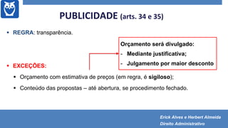 PUBLICIDADE (arts. 34 e 35)
 REGRA: transparência.
 EXCEÇÕES:
 Orçamento com estimativa de preços (em regra, é sigiloso);
 Conteúdo das propostas – até abertura, se procedimento fechado.
Orçamento será divulgado:
- Mediante justificativa;
- Julgamento por maior desconto
Erick Alves e Herbert Almeida
Direito Administrativo
 