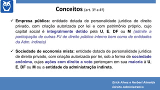 Conceitos (art. 3º a 4º)
 Empresa pública: entidade dotada de personalidade jurídica de direito
privado, com criação autorizada por lei e com patrimônio próprio, cujo
capital social é integralmente detido pela U, E, DF ou M (admite a
participação de outras PJ de direito público interno bem como de entidades
da Adm. indireta)
 Sociedade de economia mista: entidade dotada de personalidade jurídica
de direito privado, com criação autorizada por lei, sob a forma de sociedade
anônima, cujas ações com direito a voto pertençam em sua maioria à U,
E, DF ou M ou a entidade da administração indireta.
Erick Alves e Herbert Almeida
Direito Administrativo
 