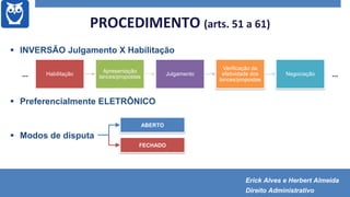 PROCEDIMENTO (arts. 51 a 61)
 INVERSÃO Julgamento X Habilitação
 Preferencialmente ELETRÔNICO
 Modos de disputa
Habilitação
Apresentação
lances/propostas
Julgamento
Verificação da
efetividade dos
lances/propostas
Negociação... ...
FECHADO
ABERTO
Erick Alves e Herbert Almeida
Direito Administrativo
 