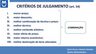 CRITÉRIOS DE JULGAMENTO (art. 54)
I. menor preço;
II. maior desconto;
III. melhor combinação de técnica e preço;
IV. melhor técnica;
V. melhor conteúdo artístico;
VI. maior oferta de preço;
VII. maior retorno econômico;
VIII. melhor destinação de bens alienados.
COMBINAÇÃO
Erick Alves e Herbert Almeida
Direito Administrativo
 