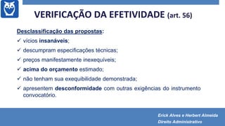 VERIFICAÇÃO DA EFETIVIDADE (art. 56)
Desclassificação das propostas:
 vícios insanáveis;
 descumpram especificações técnicas;
 preços manifestamente inexequíveis;
 acima do orçamento estimado;
 não tenham sua exequibilidade demonstrada;
 apresentem desconformidade com outras exigências do instrumento
convocatório.
Erick Alves e Herbert Almeida
Direito Administrativo
 