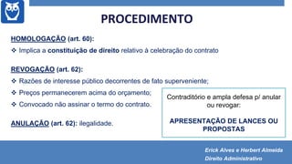 PROCEDIMENTO
HOMOLOGAÇÃO (art. 60):
 Implica a constituição de direito relativo à celebração do contrato
REVOGAÇÃO (art. 62):
 Razões de interesse público decorrentes de fato superveniente;
 Preços permanecerem acima do orçamento;
 Convocado não assinar o termo do contrato.
ANULAÇÃO (art. 62): ilegalidade.
Contraditório e ampla defesa p/ anular
ou revogar:
APRESENTAÇÃO DE LANCES OU
PROPOSTAS
Erick Alves e Herbert Almeida
Direito Administrativo
 
