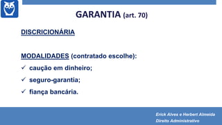 GARANTIA (art. 70)
DISCRICIONÁRIA
MODALIDADES (contratado escolhe):
 caução em dinheiro;
 seguro-garantia;
 fiança bancária.
Erick Alves e Herbert Almeida
Direito Administrativo
 