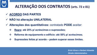 ALTERAÇÃO DOS CONTRATOS (arts. 72 e 81)
 ACORDO DAS PARTES
 NÃO há alteração UNILATERAL
 Alterações dos quantitativos: contratado PODE aceitar:
 Regra: até 25% p/ acréscimos e supressões;
 Reforma de equipamento e edifício: até 50% p/ acréscimos;
 Supressões feitas p/ acordo – podem superar esses limites.
Erick Alves e Herbert Almeida
Direito Administrativo
 