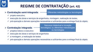  Contratação semi-integrada:
 projeto executivo,
 execução de obras e serviços de engenharia, montagem, realização de testes,
 pré-operação e demais operações necessárias e suficientes para a entrega final do objeto;
 Contratação integrada:
 projetos básico e executivo
 execução de obras e serviços de engenharia
 a montagem, a realização de testes
 pré-operação e demais operações necessárias e suficientes para a entrega final do objeto.
REGIME DE CONTRATAÇÃO (art. 42)
Diferentes metodologias ou tecnologias
Natureza intelectual e inovação
tecnológica; ou diferentes metodologias
ou tecnologias
 