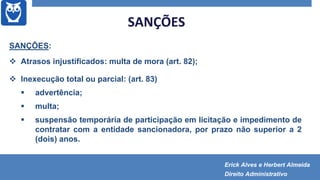 SANÇÕES
SANÇÕES:
 Atrasos injustificados: multa de mora (art. 82);
 Inexecução total ou parcial: (art. 83)
 advertência;
 multa;
 suspensão temporária de participação em licitação e impedimento de
contratar com a entidade sancionadora, por prazo não superior a 2
(dois) anos.
Erick Alves e Herbert Almeida
Direito Administrativo
 