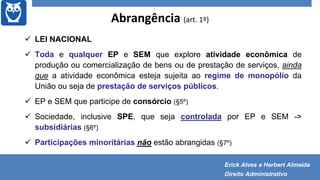 Abrangência (art. 1º)
 LEI NACIONAL
 Toda e qualquer EP e SEM que explore atividade econômica de
produção ou comercialização de bens ou de prestação de serviços, ainda
que a atividade econômica esteja sujeita ao regime de monopólio da
União ou seja de prestação de serviços públicos.
 EP e SEM que participe de consórcio (§5º)
 Sociedade, inclusive SPE, que seja controlada por EP e SEM ->
subsidiárias (§6º)
 Participações minoritárias não estão abrangidas (§7º)
Erick Alves e Herbert Almeida
Direito Administrativo
 