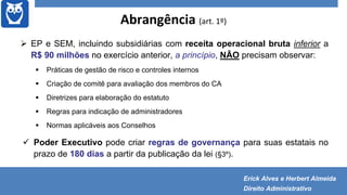 Abrangência (art. 1º)
 EP e SEM, incluindo subsidiárias com receita operacional bruta inferior a
R$ 90 milhões no exercício anterior, a princípio, NÃO precisam observar:
 Práticas de gestão de risco e controles internos
 Criação de comitê para avaliação dos membros do CA
 Diretrizes para elaboração do estatuto
 Regras para indicação de administradores
 Normas aplicáveis aos Conselhos
 Poder Executivo pode criar regras de governança para suas estatais no
prazo de 180 dias a partir da publicação da lei (§3º).
Erick Alves e Herbert Almeida
Direito Administrativo
 