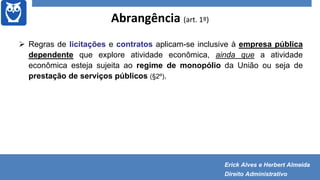 Abrangência (art. 1º)
 Regras de licitações e contratos aplicam-se inclusive à empresa pública
dependente que explore atividade econômica, ainda que a atividade
econômica esteja sujeita ao regime de monopólio da União ou seja de
prestação de serviços públicos (§2º).
Erick Alves e Herbert Almeida
Direito Administrativo
 