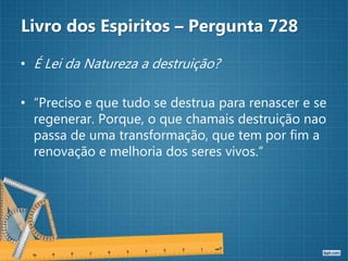 Livro dos Espiritos – Pergunta 728
• É Lei da Natureza a destruição?
• “Preciso e que tudo se destrua para renascer e se
regenerar. Porque, o que chamais destruição nao
passa de uma transformação, que tem por fim a
renovação e melhoria dos seres vivos.”
 